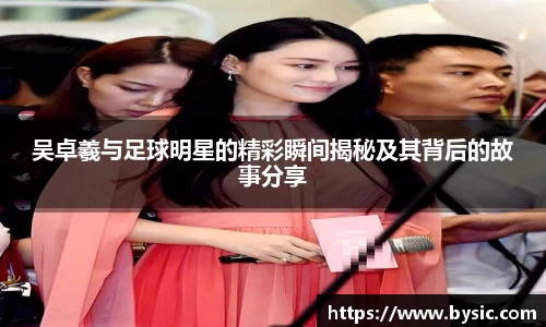 吴卓羲与足球明星的精彩瞬间揭秘及其背后的故事分享