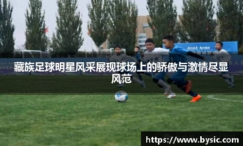 藏族足球明星风采展现球场上的骄傲与激情尽显风范